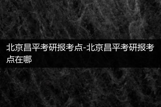 北京昌平考研报考点-北京昌平考研报考点在哪