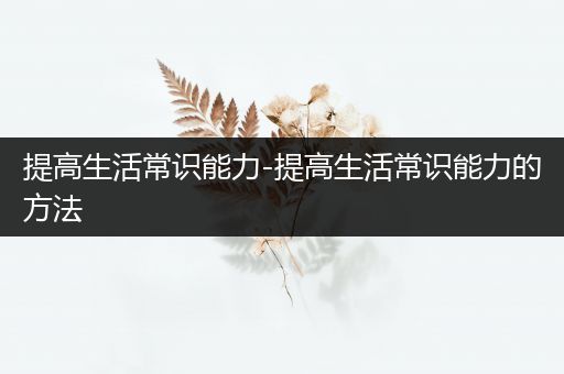 提高生活常识能力-提高生活常识能力的方法