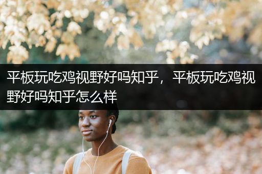 平板玩吃鸡视野好吗知乎，平板玩吃鸡视野好吗知乎怎么样
