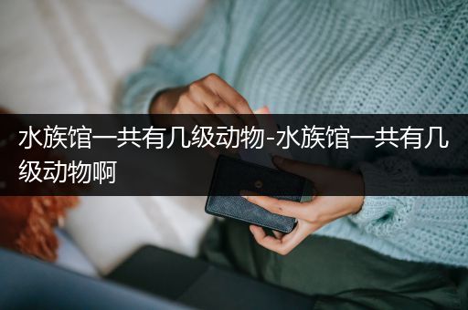 水族馆一共有几级动物-水族馆一共有几级动物啊
