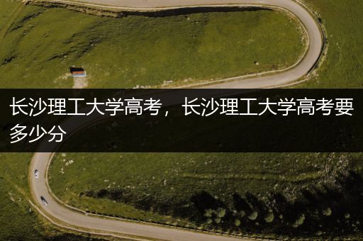 长沙理工大学高考，长沙理工大学高考要多少分