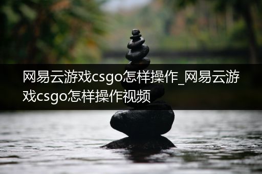 网易云游戏csgo怎样操作_网易云游戏csgo怎样操作视频